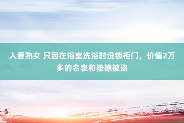 人妻熟女 只因在浴室洗浴时没锁柜门，价值2万多的名表和按捺被盗