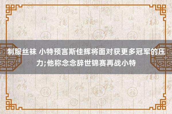 制服丝袜 小特预言斯佳辉将面对获更多冠军的压力;他称念念辞世锦赛再战小特