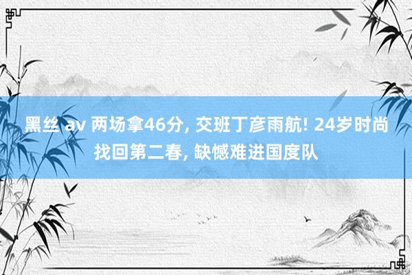 黑丝 av 两场拿46分， 交班丁彦雨航! 24岁时尚找回第二春， 缺憾难进国度队