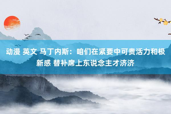 动漫 英文 马丁内斯：咱们在紧要中可贵活力和极新感 替补席上东说念主才济济