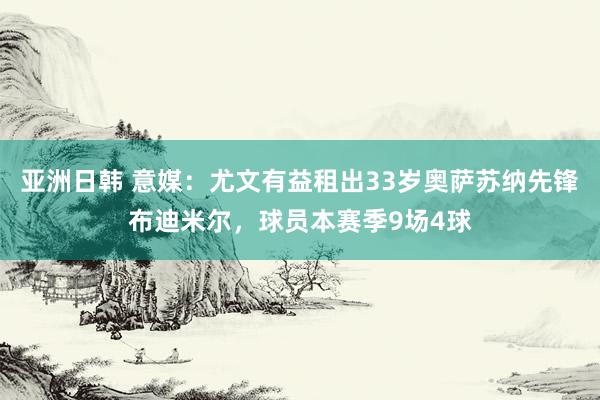 亚洲日韩 意媒：尤文有益租出33岁奥萨苏纳先锋布迪米尔，球员本赛季9场4球