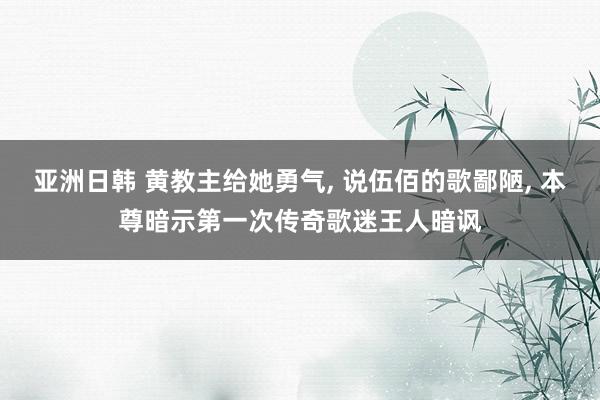 亚洲日韩 黄教主给她勇气， 说伍佰的歌鄙陋， 本尊暗示第一次传奇歌迷王人暗讽