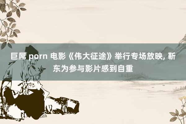 巨屌 porn 电影《伟大征途》举行专场放映， 靳东为参与影片感到自重