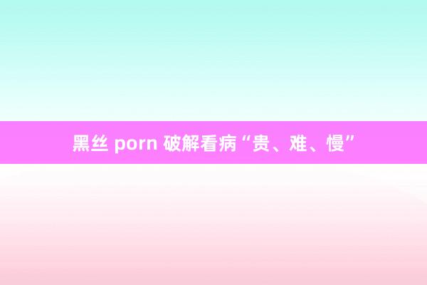 黑丝 porn 破解看病“贵、难、慢”