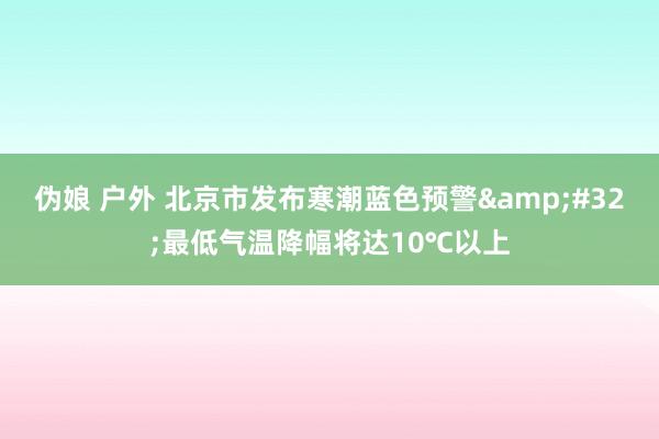 伪娘 户外 北京市发布寒潮蓝色预警&#32;最低气温降幅将达10℃以上