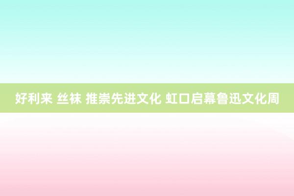 好利来 丝袜 推崇先进文化 虹口启幕鲁迅文化周