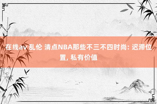 在线av 乱伦 清点NBA那些不三不四时尚: 迟滞位置， 私有价值