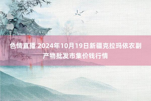 色情直播 2024年10月19日新疆克拉玛依农副产物批发市集价钱行情