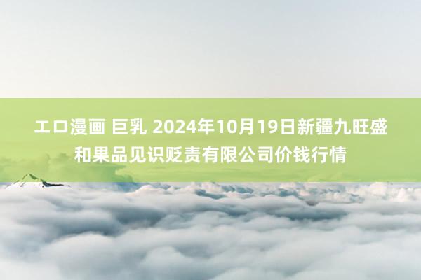 エロ漫画 巨乳 2024年10月19日新疆九旺盛和果品见识贬责有限公司价钱行情