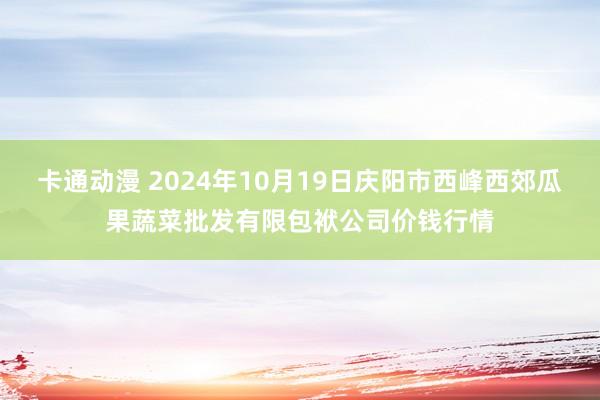 卡通动漫 2024年10月19日庆阳市西峰西郊瓜果蔬菜批发有限包袱公司价钱行情