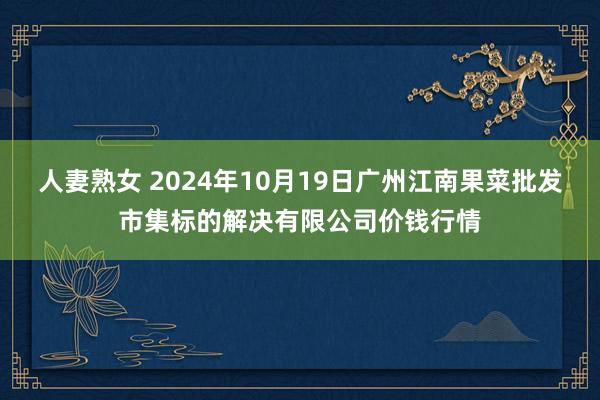 人妻熟女 2024年10月19日广州江南果菜批发市集标的解决有限公司价钱行情