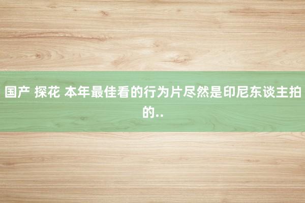 国产 探花 本年最佳看的行为片尽然是印尼东谈主拍的..