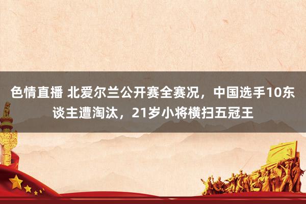 色情直播 北爱尔兰公开赛全赛况，中国选手10东谈主遭淘汰，21岁小将横扫五冠王