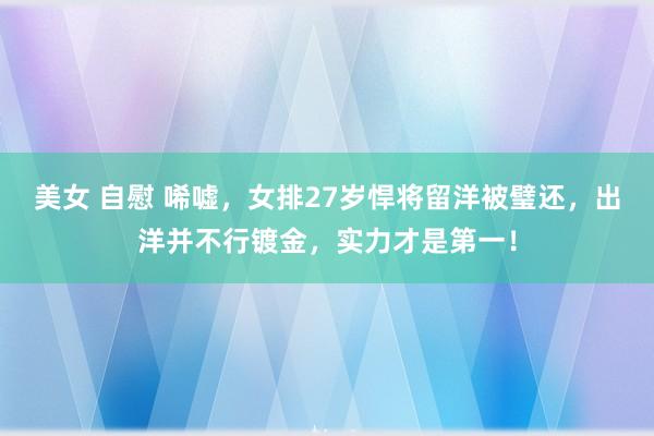 美女 自慰 唏嘘，女排27岁悍将留洋被璧还，出洋并不行镀金，实力才是第一！