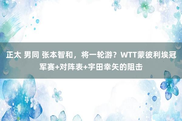 正太 男同 张本智和，将一轮游？WTT蒙彼利埃冠军赛+对阵表+宇田幸矢的阻击