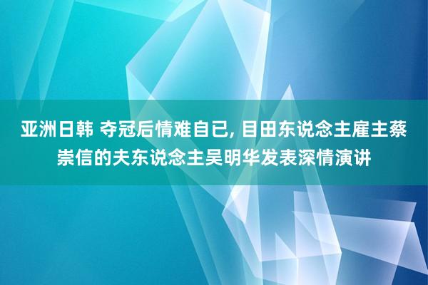 亚洲日韩 夺冠后情难自已， 目田东说念主雇主蔡崇信的夫东说念主吴明华发表深情演讲