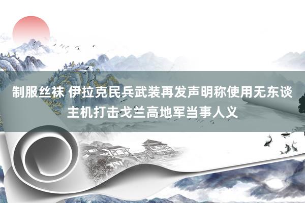 制服丝袜 伊拉克民兵武装再发声明称使用无东谈主机打击戈兰高地军当事人义