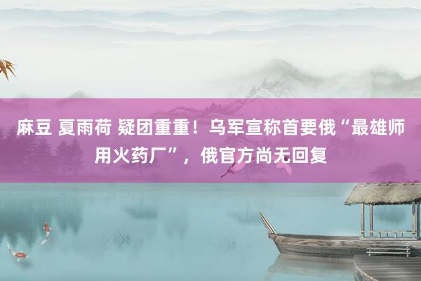 麻豆 夏雨荷 疑团重重！乌军宣称首要俄“最雄师用火药厂”，俄官方尚无回复