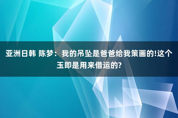 亚洲日韩 陈梦：我的吊坠是爸爸给我策画的!这个玉即是用来借运的?