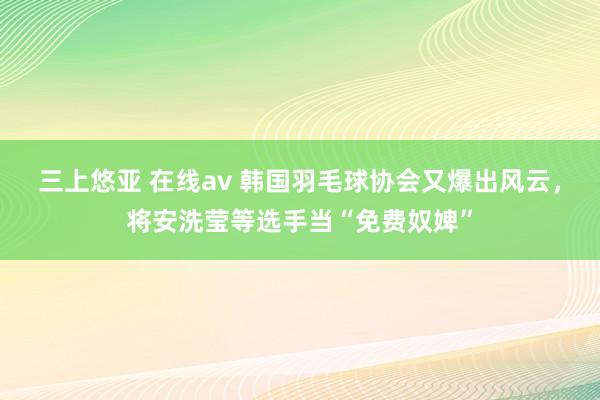 三上悠亚 在线av 韩国羽毛球协会又爆出风云，将安洗莹等选手当“免费奴婢”