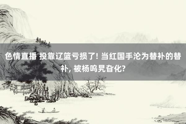 色情直播 投靠辽篮亏损了! 当红国手沦为替补的替补， 被杨呜旯旮化?