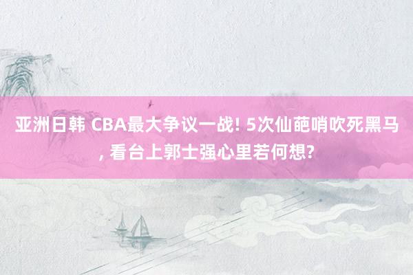 亚洲日韩 CBA最大争议一战! 5次仙葩哨吹死黑马， 看台上郭士强心里若何想?