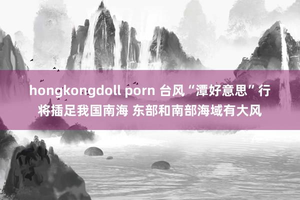 hongkongdoll porn 台风“潭好意思”行将插足我国南海 东部和南部海域有大风