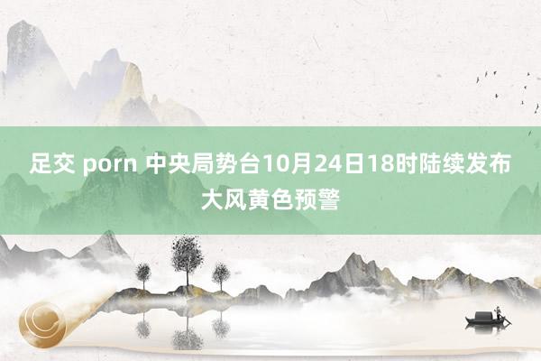 足交 porn 中央局势台10月24日18时陆续发布大风黄色预警