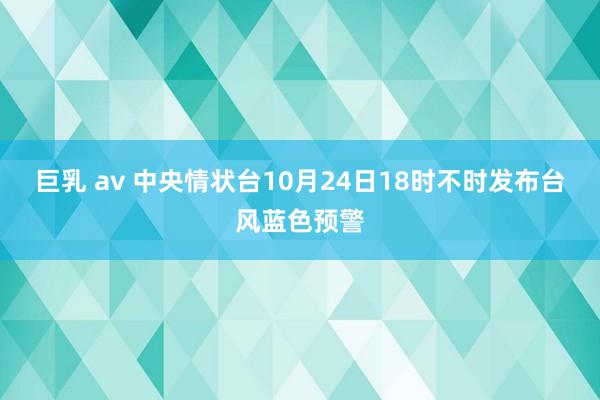 巨乳 av 中央情状台10月24日18时不时发布台风蓝色预警