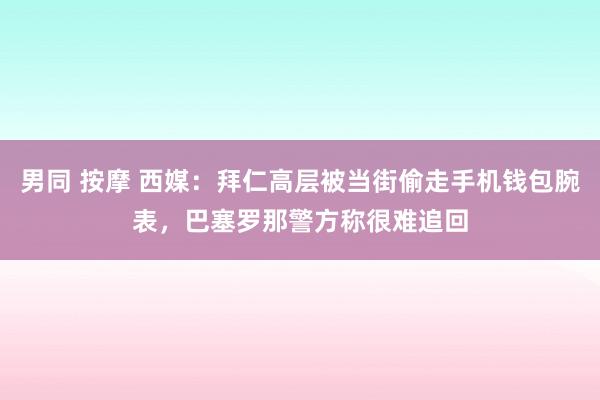 男同 按摩 西媒：拜仁高层被当街偷走手机钱包腕表，巴塞罗那警方称很难追回