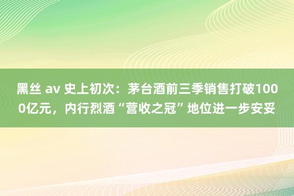 黑丝 av 史上初次：茅台酒前三季销售打破1000亿元，内行烈酒“营收之冠”地位进一步安妥