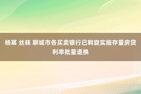 杨幂 丝袜 聊城市各买卖银行已斡旋实施存量房贷利率批量退换