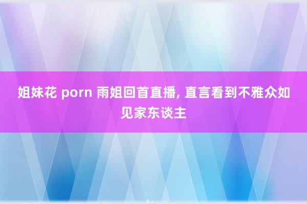 姐妹花 porn 雨姐回首直播， 直言看到不雅众如见家东谈主