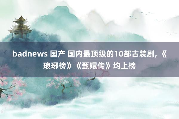 badnews 国产 国内最顶级的10部古装剧， 《琅琊榜》《甄嬛传》均上榜