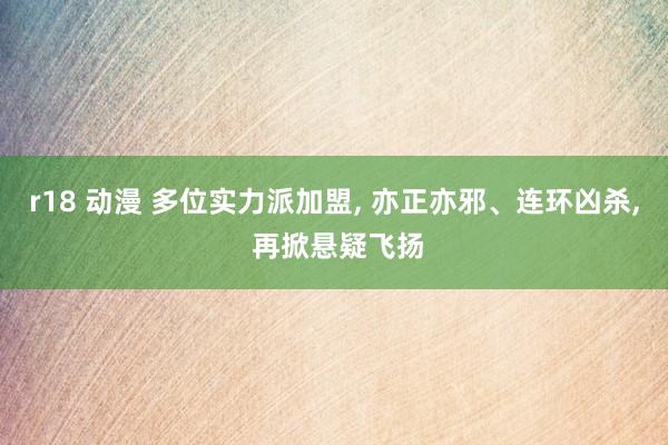 r18 动漫 多位实力派加盟， 亦正亦邪、连环凶杀， 再掀悬疑飞扬