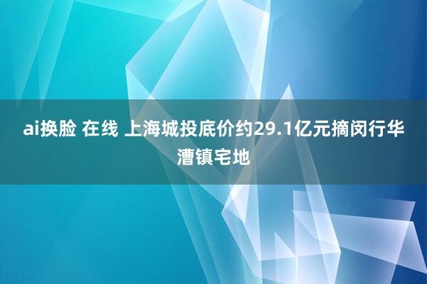 ai换脸 在线 上海城投底价约29.1亿元摘闵行华漕镇宅地