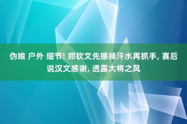 伪娘 户外 细节! 郑钦文先擦掉汗水再抓手， 赛后说汉文感谢， 透露大将之风