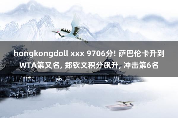 hongkongdoll xxx 9706分! 萨巴伦卡升到WTA第又名， 郑钦文积分飙升， 冲击第6名