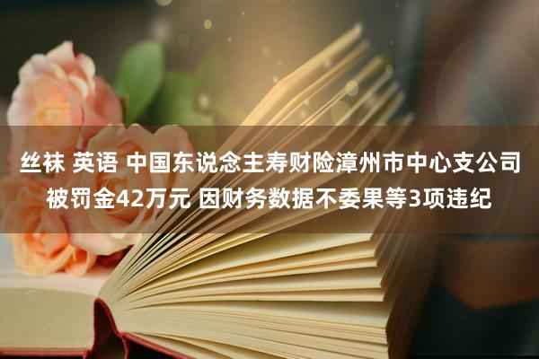 丝袜 英语 中国东说念主寿财险漳州市中心支公司被罚金42万元 因财务数据不委果等3项违纪