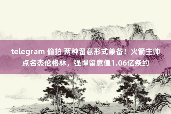 telegram 偷拍 两种留意形式兼备！火箭主帅点名杰伦格林，强悍留意值1.06亿条约