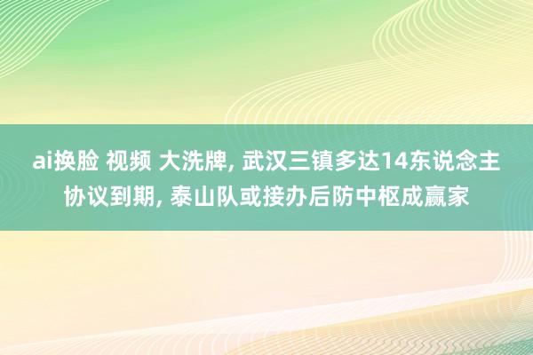 ai换脸 视频 大洗牌， 武汉三镇多达14东说念主协议到期， 泰山队或接办后防中枢成赢家