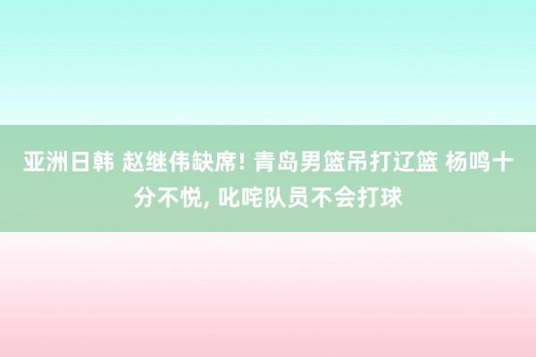 亚洲日韩 赵继伟缺席! 青岛男篮吊打辽篮 杨鸣十分不悦， 叱咤队员不会打球