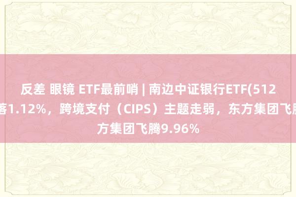 反差 眼镜 ETF最前哨 | 南边中证银行ETF(512700)着落1.12%，跨境支付（CIPS）主题走弱，东方集团飞腾9.96%