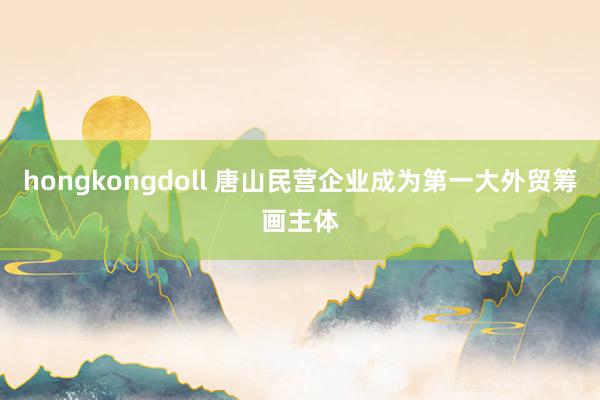 hongkongdoll 唐山民营企业成为第一大外贸筹画主体