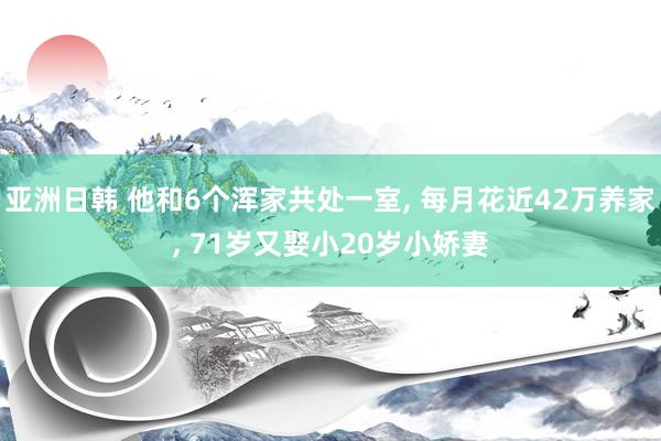 亚洲日韩 他和6个浑家共处一室， 每月花近42万养家， 71岁又娶小20岁小娇妻