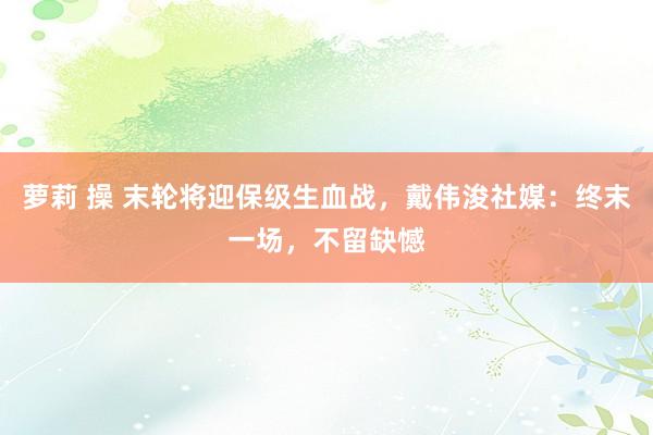 萝莉 操 末轮将迎保级生血战，戴伟浚社媒：终末一场，不留缺憾