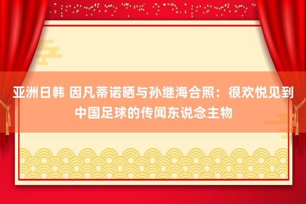 亚洲日韩 因凡蒂诺晒与孙继海合照：很欢悦见到中国足球的传闻东说念主物