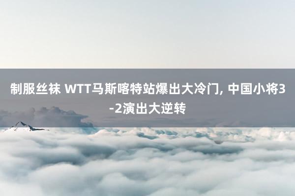 制服丝袜 WTT马斯喀特站爆出大冷门， 中国小将3-2演出大逆转