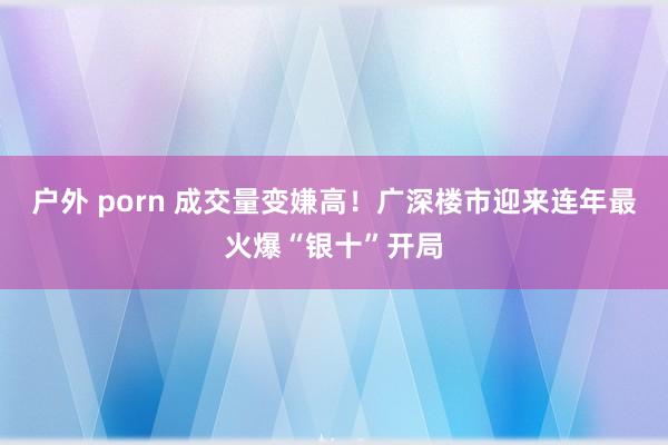 户外 porn 成交量变嫌高！广深楼市迎来连年最火爆“银十”开局