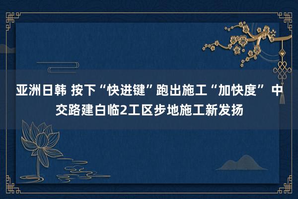 亚洲日韩 按下“快进键”跑出施工“加快度” 中交路建白临2工区步地施工新发扬